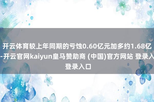 开云体育较上年同期的亏蚀0.60亿元加多约1.68亿元-开云官网kaiyun皇马赞助商 (中国)官方网站 登录入口