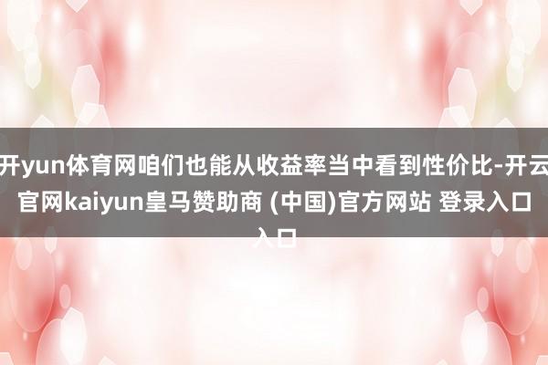 开yun体育网咱们也能从收益率当中看到性价比-开云官网kaiyun皇马赞助商 (中国)官方网站 登录入口