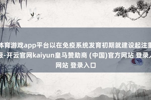 体育游戏app平台以在免疫系统发育初期就建设起注重障蔽-开云官网kaiyun皇马赞助商 (中国)官方网站 登录入口