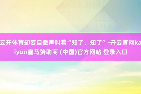 云开体育却妄自傲声叫着“知了、知了”-开云官网kaiyun皇马赞助商 (中国)官方网站 登录入口