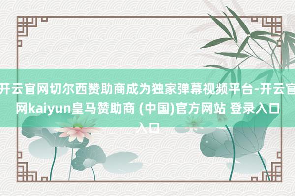 开云官网切尔西赞助商成为独家弹幕视频平台-开云官网kaiyun皇马赞助商 (中国)官方网站 登录入口